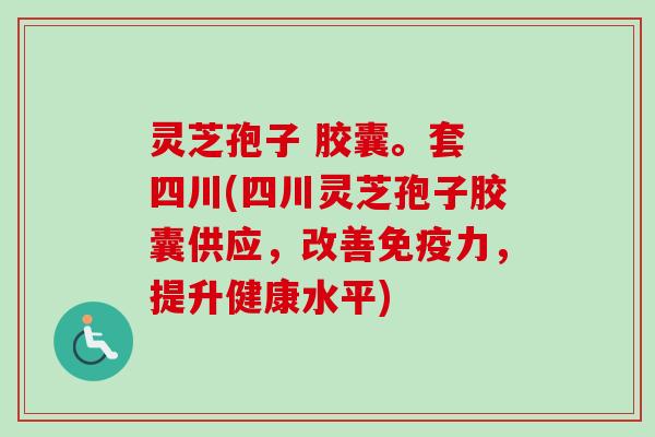 灵芝孢子 胶囊。套 四川(四川灵芝孢子胶囊供应，改善免疫力，提升健康水平)
