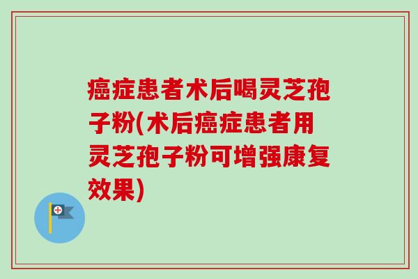 癌症患者术后喝灵芝孢子粉(术后癌症患者用灵芝孢子粉可增强康复效果)