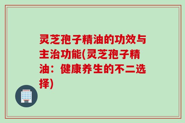 灵芝孢子精油的功效与主功能(灵芝孢子精油:健康养生的不二选择) 灵芝孢子精油的功效与主功能(灵芝孢子精油:健康养生的不二选择)