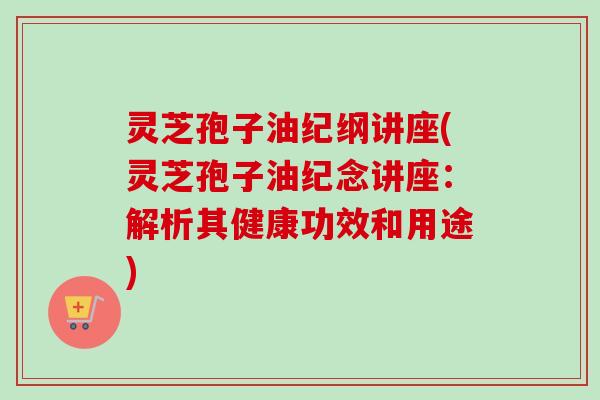灵芝孢子油纪纲讲座(灵芝孢子油纪念讲座：解析其健康功效和用途)