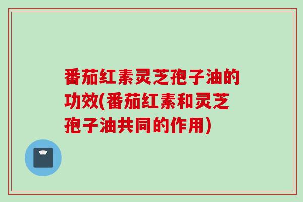 番茄红素灵芝孢子油的功效(番茄红素和灵芝孢子油共同的作用) 番茄红素灵芝孢子油的功效(番茄红素和灵芝孢子油共同的作用)