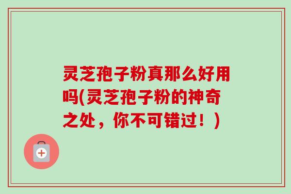 灵芝孢子粉真那么好用吗(灵芝孢子粉的神奇之处，你不可错过！)