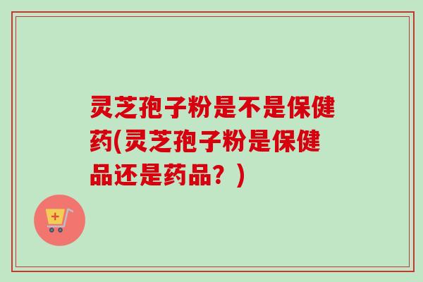 灵芝孢子粉是不是保健药(灵芝孢子粉是保健品还是药品？)
