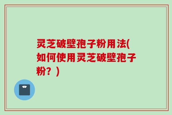 灵芝破壁孢子粉用法(如何使用灵芝破壁孢子粉？)