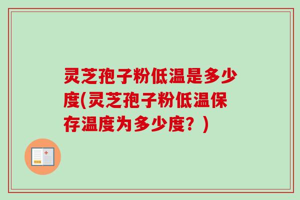 灵芝孢子粉低温是多少度(灵芝孢子粉低温保存温度为多少度？)