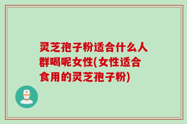 灵芝孢子粉适合什么人群喝呢女性(女性适合食用的灵芝孢子粉)
