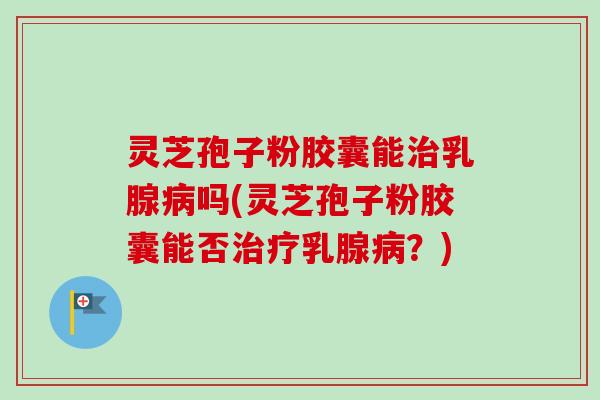 灵芝孢子粉胶囊能治乳腺病吗(灵芝孢子粉胶囊能否治疗乳腺病？)