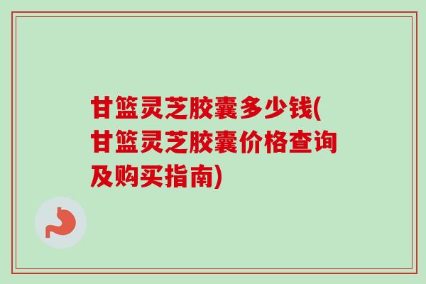 甘篮灵芝胶囊多少钱(甘篮灵芝胶囊价格查询及购买指南)