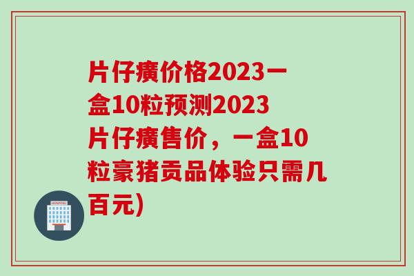 片仔癀价格2023一盒10粒预测2023片仔癀售价，一盒10粒豪猪贡品体验只需几百元)