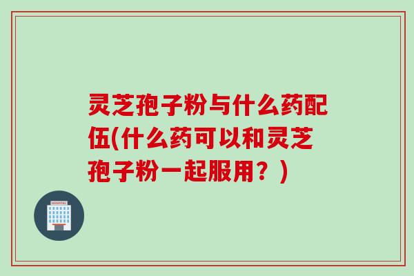 灵芝孢子粉与什么药配伍(什么药可以和灵芝孢子粉一起服用？)