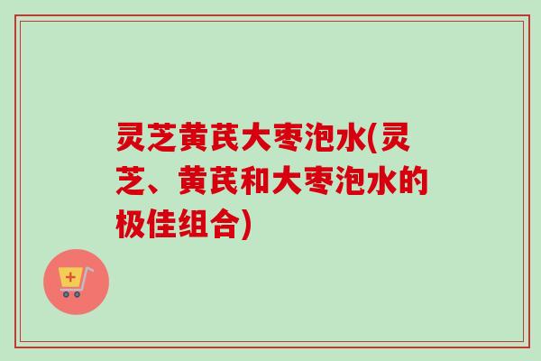 灵芝黄芪大枣泡水(灵芝、黄芪和大枣泡水的极佳组合)