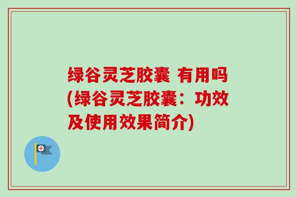 绿谷灵芝胶囊 有用吗(绿谷灵芝胶囊：功效及使用效果简介)