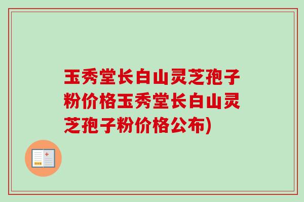 玉秀堂长白山灵芝孢子粉价格玉秀堂长白山灵芝孢子粉价格公布)