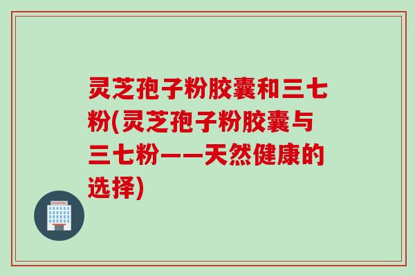 灵芝孢子粉胶囊和三七粉(灵芝孢子粉胶囊与三七粉——天然健康的选择)