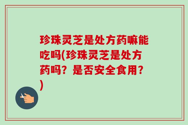 珍珠灵芝是处方药嘛能吃吗(珍珠灵芝是处方药吗？是否安全食用？)