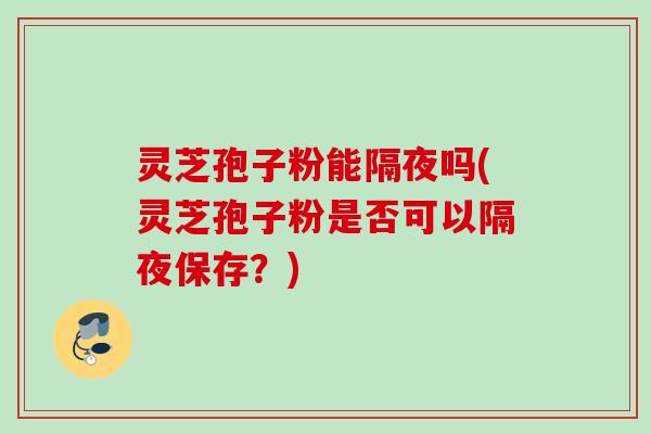灵芝孢子粉能隔夜吗(灵芝孢子粉是否可以隔夜保存？)