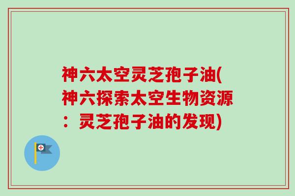 神六太空灵芝孢子油(神六探索太空生物资源:灵芝孢子油的发现) 神六太空灵芝孢子油(神六探索太空生物资源:灵芝孢子油的发现)