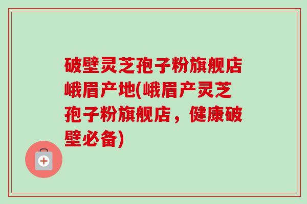 破壁灵芝孢子粉旗舰店峨眉产地(峨眉产灵芝孢子粉旗舰店，健康破壁必备)