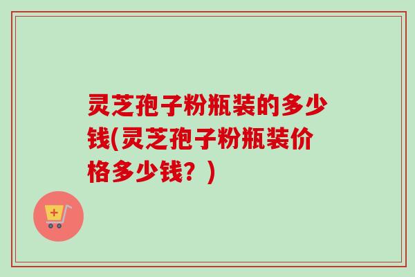 灵芝孢子粉瓶装的多少钱(灵芝孢子粉瓶装价格多少钱？)