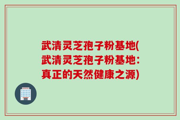 武清灵芝孢子粉基地(武清灵芝孢子粉基地：真正的天然健康之源)