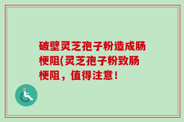 破壁灵芝孢子粉造成肠梗阻(灵芝孢子粉致肠梗阻，值得注意！