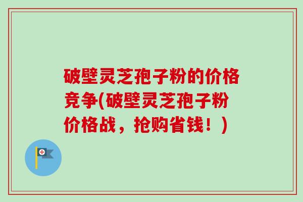 破壁灵芝孢子粉的价格竞争(破壁灵芝孢子粉价格战,抢购省钱!) 破壁灵芝孢子粉的价格竞争(破壁灵芝孢子粉价格战,抢购省钱!)