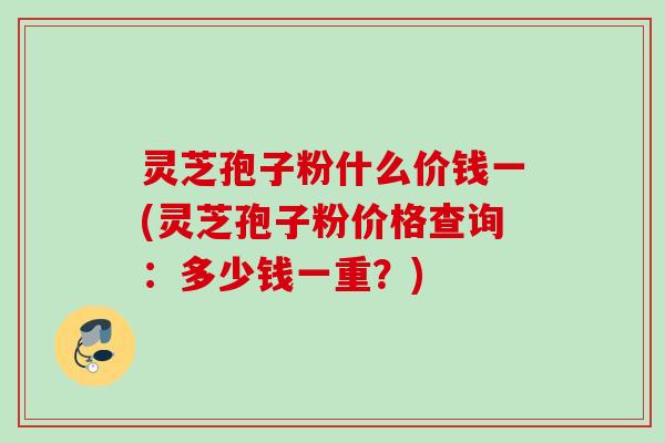 灵芝孢子粉什么价钱一(灵芝孢子粉价格查询：多少钱一重？)