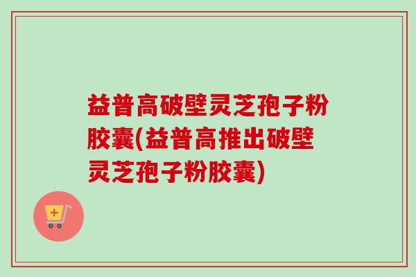 益普高破壁灵芝孢子粉胶囊(益普高推出破壁灵芝孢子粉胶囊)