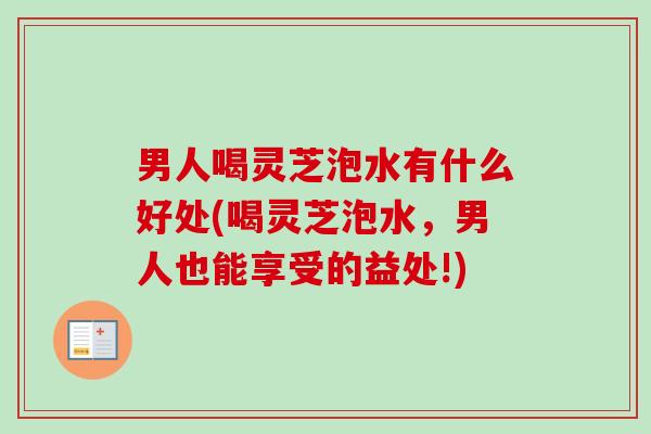男人喝灵芝泡水有什么好处(喝灵芝泡水，男人也能享受的益处!)