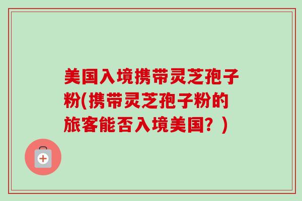 美国入境携带灵芝孢子粉(携带灵芝孢子粉的旅客能否入境美国？)