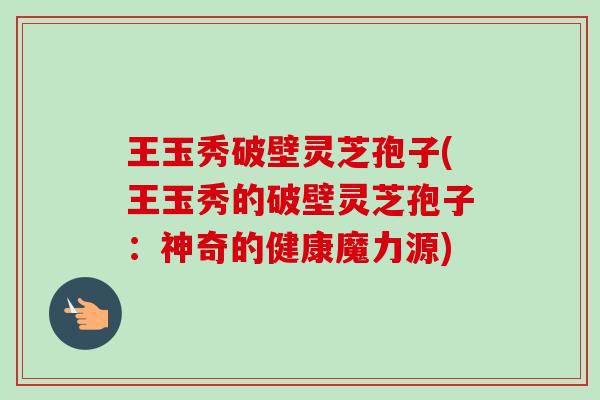 王玉秀破壁灵芝孢子(王玉秀的破壁灵芝孢子：神奇的健康魔力源)