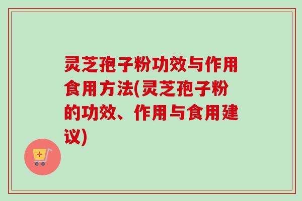 灵芝孢子粉功效与作用食用方法(灵芝孢子粉的功效、作用与食用建议)