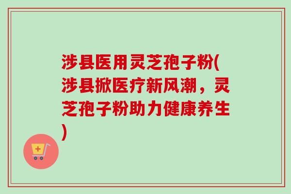 涉县医用灵芝孢子粉(涉县掀医疗新风潮，灵芝孢子粉助力健康养生)