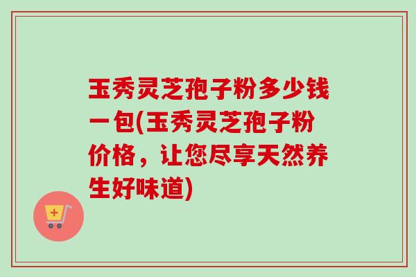 玉秀灵芝孢子粉多少钱一包(玉秀灵芝孢子粉价格,让您尽享天然养生好味道) 玉秀灵芝孢子粉多少钱一包(玉秀灵芝孢子粉价格,让您尽享天然养生好味道)