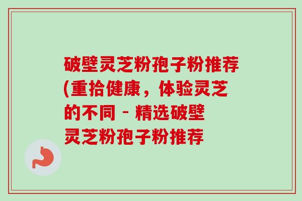 破壁灵芝粉孢子粉推荐(重拾健康,体验灵芝的不同 - 精选破壁灵芝粉孢子粉推荐 破壁灵芝粉孢子粉推荐(重拾健康,体验灵芝的不同 - 精选破壁灵芝粉孢子粉推荐