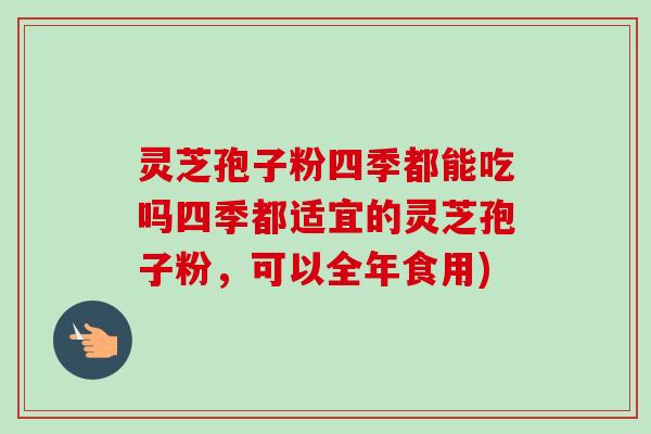灵芝孢子粉四季都能吃吗四季都适宜的灵芝孢子粉,可以全年食用) 灵芝孢子粉四季都能吃吗四季都适宜的灵芝孢子粉,可以全年食用)