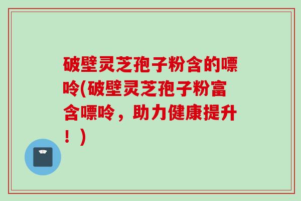 破壁灵芝孢子粉含的嘌呤(破壁灵芝孢子粉富含嘌呤，助力健康提升！)