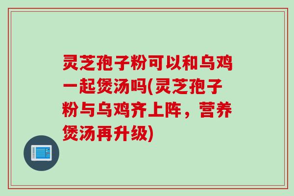灵芝孢子粉可以和乌鸡一起煲汤吗(灵芝孢子粉与乌鸡齐上阵，营养煲汤再升级)
