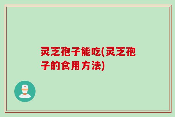 灵芝孢子能吃(灵芝孢子的食用方法)