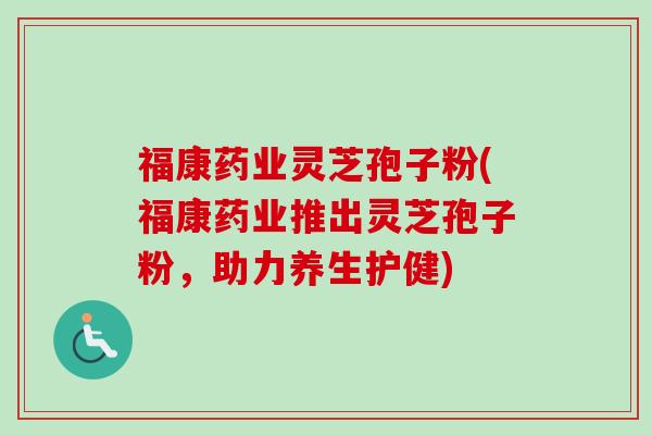 福康药业灵芝孢子粉(福康药业推出灵芝孢子粉，助力养生护健)