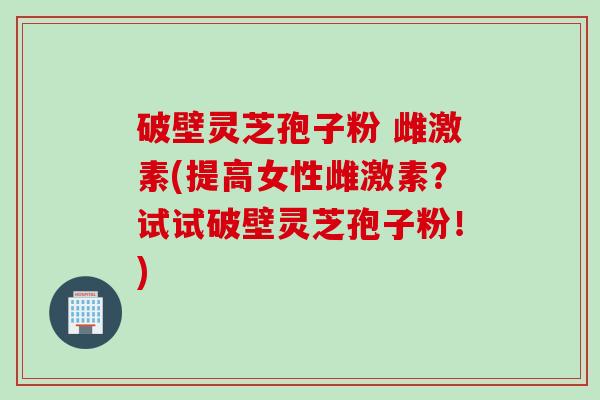破壁灵芝孢子粉 雌激素(提高女性雌激素？试试破壁灵芝孢子粉！)