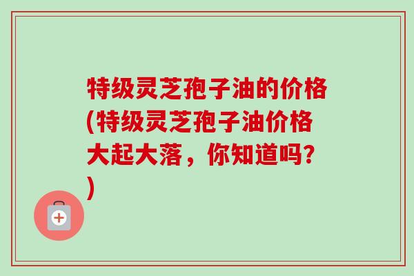 特级灵芝孢子油的价格(特级灵芝孢子油价格大起大落，你知道吗？)