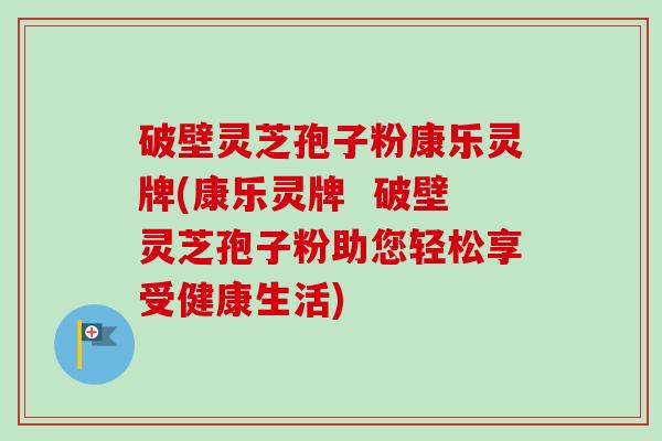 破壁灵芝孢子粉康乐灵牌(康乐灵牌 破壁灵芝孢子粉助您轻松享受健康生活) 破壁灵芝孢子粉康乐灵牌(康乐灵牌 破壁灵芝孢子粉助您轻松享受健康生活)