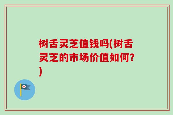 树舌灵芝值钱吗(树舌灵芝的市场价值如何？)
