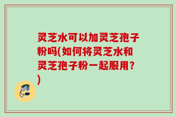 灵芝水可以加灵芝孢子粉吗(如何将灵芝水和灵芝孢子粉一起服用？)