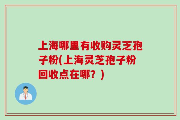 上海哪里有收购灵芝孢子粉(上海灵芝孢子粉回收点在哪？)