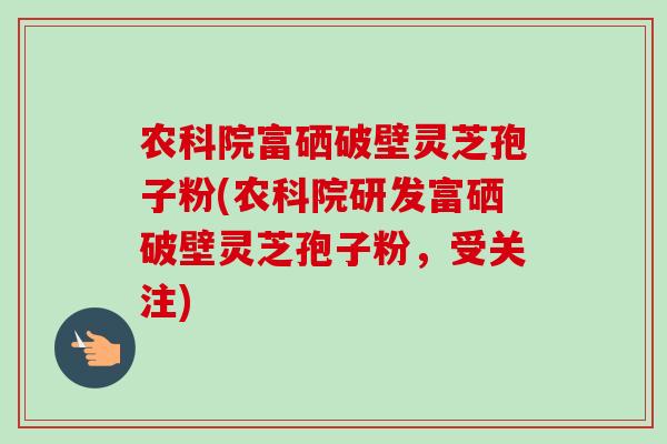 农科院富硒破壁灵芝孢子粉(农科院研发富硒破壁灵芝孢子粉，受关注)