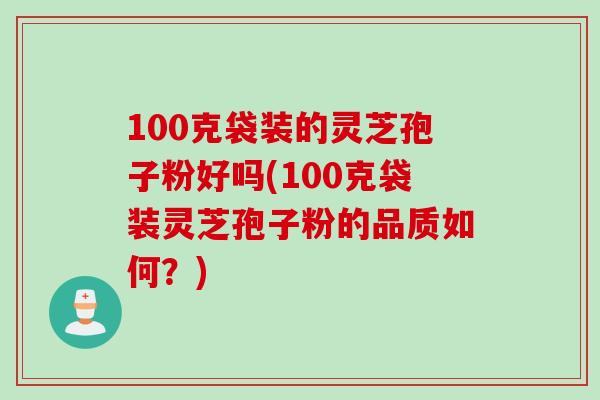 100克袋装的灵芝孢子粉好吗(100克袋装灵芝孢子粉的品质如何？)
