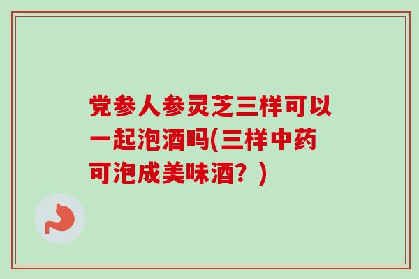 党参人参灵芝三样可以一起泡酒吗(三样中药可泡成美味酒？)