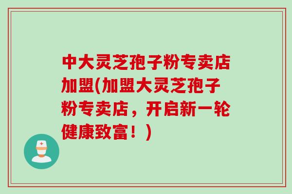 中大灵芝孢子粉专卖店加盟(加盟大灵芝孢子粉专卖店，开启新一轮健康致富！)